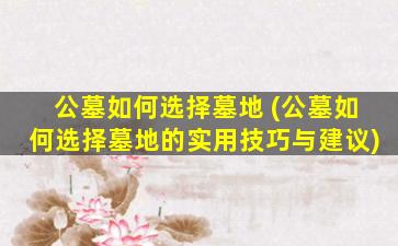 公墓如何选择墓地 (公墓如何选择墓地的实用技巧与建议)
